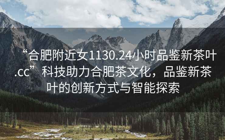 “合肥附近女1130.24小時(shí)品鑒新茶葉.cc”科技助力合肥茶文化，品鑒新茶葉的創(chuàng)新方式與智能探索