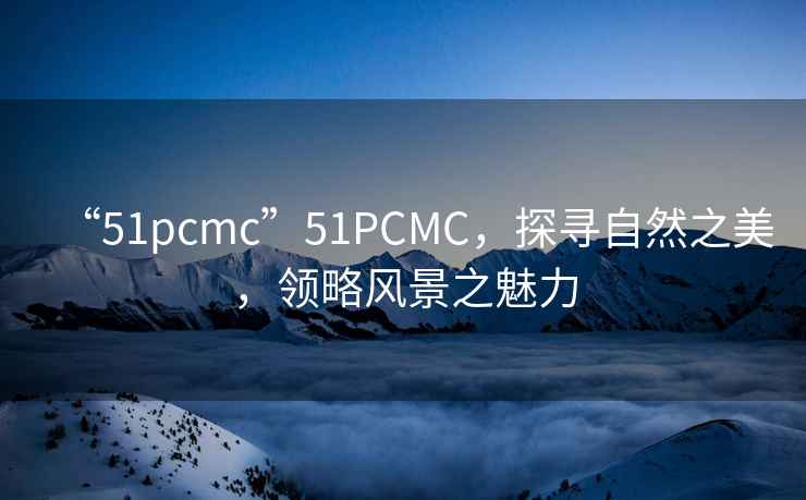 “51pcmc”51PCMC，探尋自然之美，領(lǐng)略風景之魅力