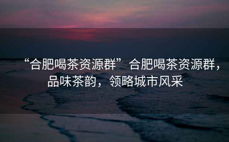 “合肥喝茶資源群”合肥喝茶資源群，品味茶韻，領(lǐng)略城市風(fēng)采