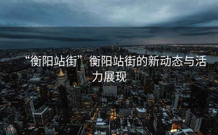 “衡陽站街”衡陽站街的新動態(tài)與活力展現(xiàn)