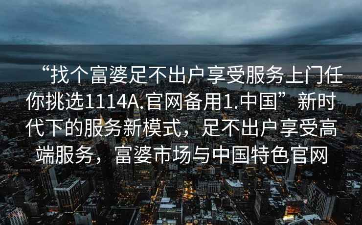 “找個富婆足不出戶享受服務(wù)上門任你挑選1114A.官網(wǎng)備用1.中國”新時代下的服務(wù)新模式，足不出戶享受高端服務(wù)，富婆市場與中國特色官網(wǎng)