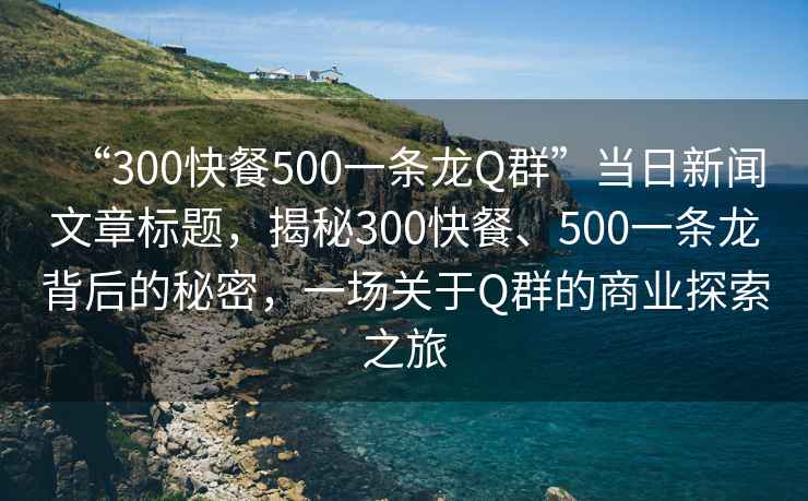 “300快餐500一條龍Q群”當(dāng)日新聞文章標(biāo)題，揭秘300快餐、500一條龍背后的秘密，一場關(guān)于Q群的商業(yè)探索之旅