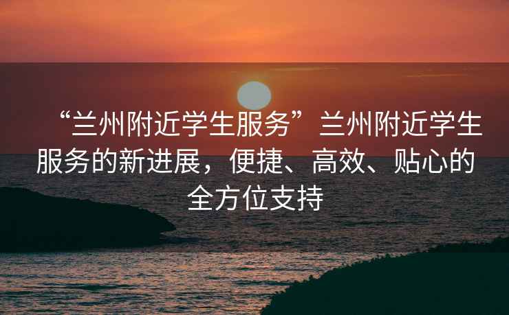 “蘭州附近學(xué)生服務(wù)”蘭州附近學(xué)生服務(wù)的新進展，便捷、高效、貼心的全方位支持