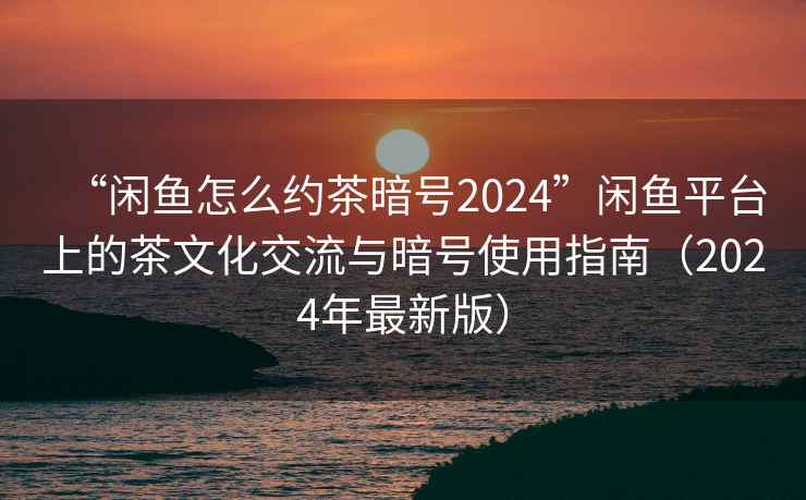 “閑魚(yú)怎么約茶暗號(hào)2024”閑魚(yú)平臺(tái)上的茶文化交流與暗號(hào)使用指南（2024年最新版）