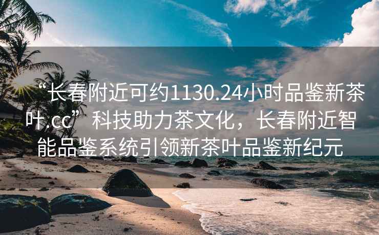 “長春附近可約1130.24小時(shí)品鑒新茶葉.cc”科技助力茶文化，長春附近智能品鑒系統(tǒng)引領(lǐng)新茶葉品鑒新紀(jì)元