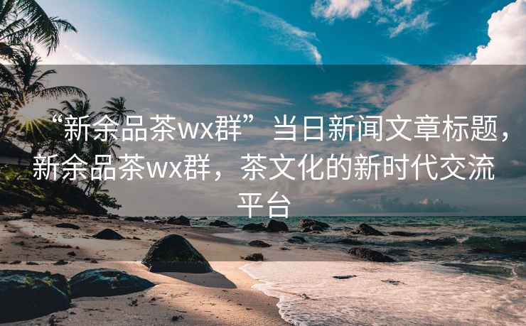 “新余品茶wx群”當(dāng)日新聞文章標(biāo)題，新余品茶wx群，茶文化的新時(shí)代交流平臺(tái)