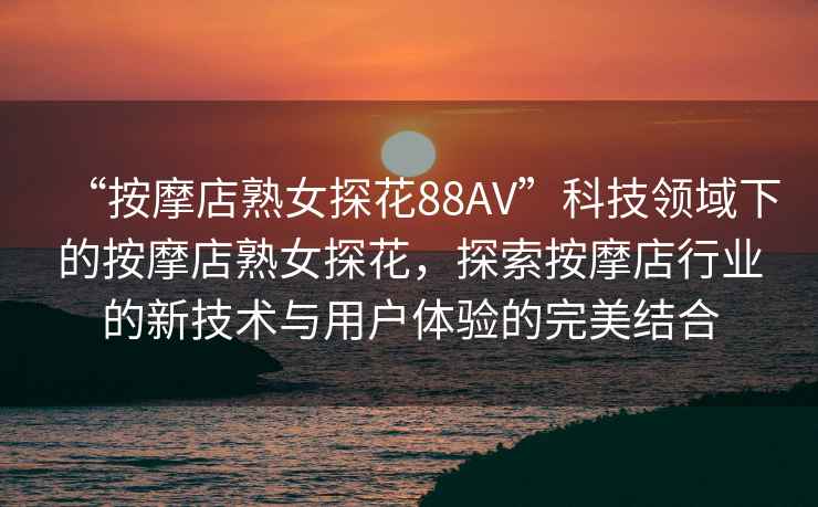 “按摩店熟女探花88AV”科技領域下的按摩店熟女探花，探索按摩店行業(yè)的新技術與用戶體驗的完美結合