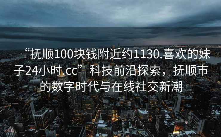 “撫順100塊錢(qián)附近約1130.喜歡的妹子24小時(shí).cc”科技前沿探索，撫順市的數(shù)字時(shí)代與在線(xiàn)社交新潮