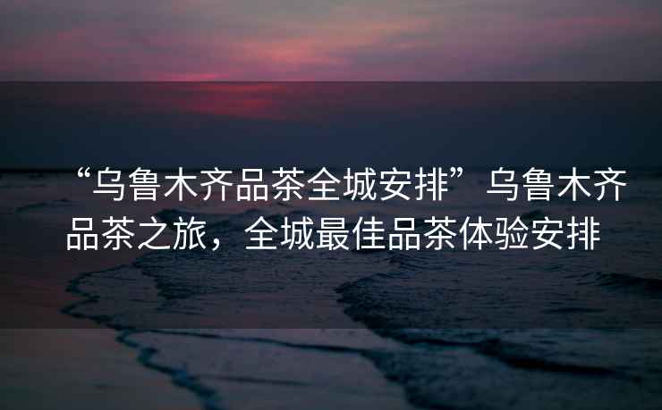 “烏魯木齊品茶全城安排”烏魯木齊品茶之旅，全城最佳品茶體驗(yàn)安排