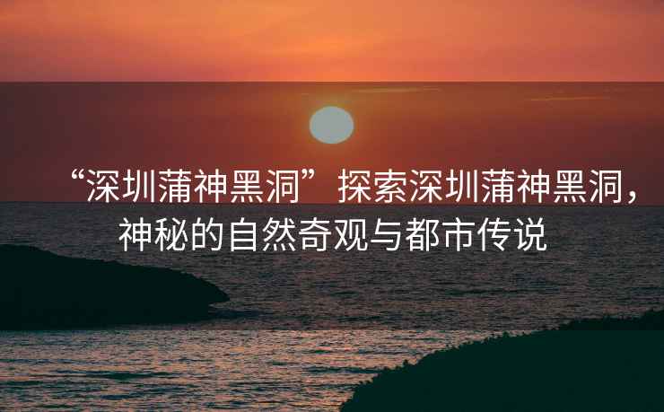 “深圳蒲神黑洞”探索深圳蒲神黑洞，神秘的自然奇觀與都市傳說