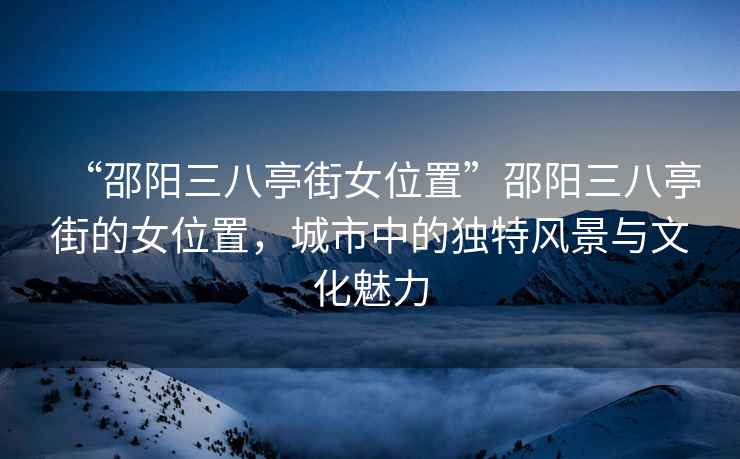 “邵陽三八亭街女位置”邵陽三八亭街的女位置，城市中的獨(dú)特風(fēng)景與文化魅力