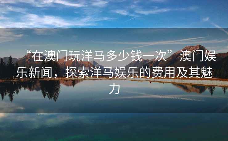 “在澳門玩洋馬多少錢一次”澳門娛樂新聞，探索洋馬娛樂的費用及其魅力