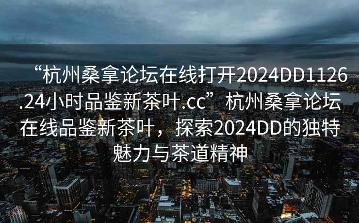 “杭州桑拿論壇在線打開2024DD1126.24小時品鑒新茶葉.cc”杭州桑拿論壇在線品鑒新茶葉，探索2024DD的獨特魅力與茶道精神