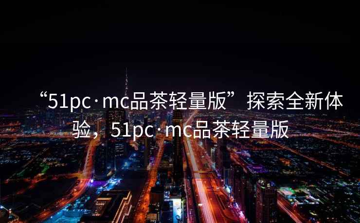 “51pc·mc品茶輕量版”探索全新體驗(yàn)，51pc·mc品茶輕量版