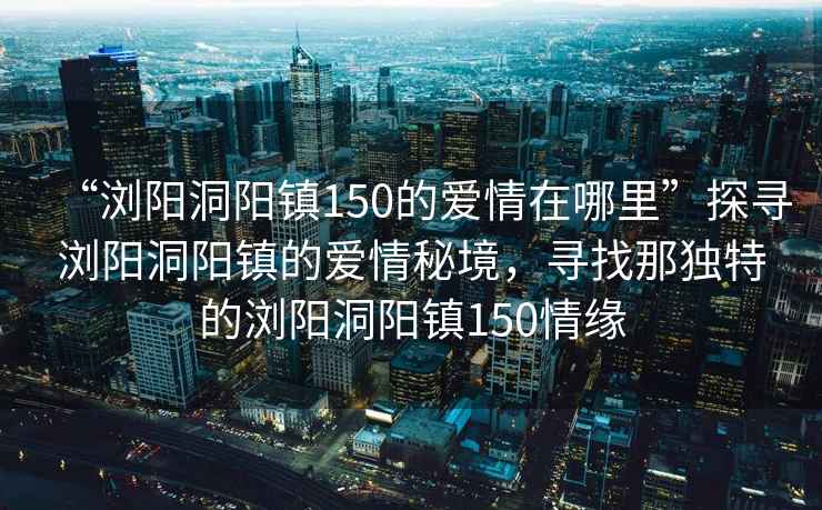 “瀏陽(yáng)洞陽(yáng)鎮(zhèn)150的愛情在哪里”探尋瀏陽(yáng)洞陽(yáng)鎮(zhèn)的愛情秘境，尋找那獨(dú)特的瀏陽(yáng)洞陽(yáng)鎮(zhèn)150情緣