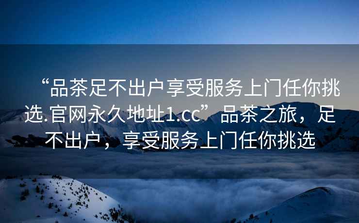 “品茶足不出戶享受服務上門任你挑選.官網(wǎng)永久地址1.cc”品茶之旅，足不出戶，享受服務上門任你挑選