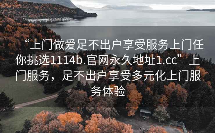 “上門做愛足不出戶享受服務(wù)上門任你挑選1114b.官網(wǎng)永久地址1.cc”上門服務(wù)，足不出戶享受多元化上門服務(wù)體驗(yàn)