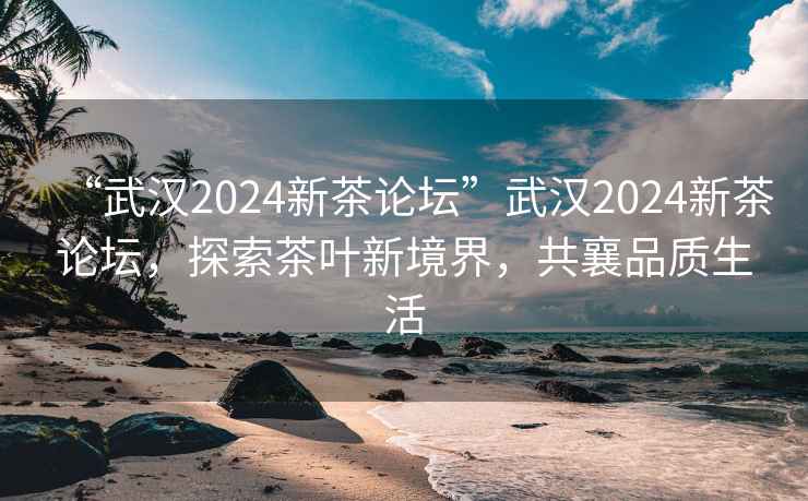 “武漢2024新茶論壇”武漢2024新茶論壇，探索茶葉新境界，共襄品質(zhì)生活