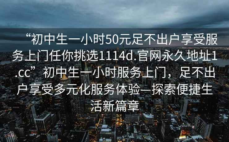 “初中生一小時(shí)50元足不出戶享受服務(wù)上門任你挑選1114d.官網(wǎng)永久地址1.cc”初中生一小時(shí)服務(wù)上門，足不出戶享受多元化服務(wù)體驗(yàn)—探索便捷生活新篇章