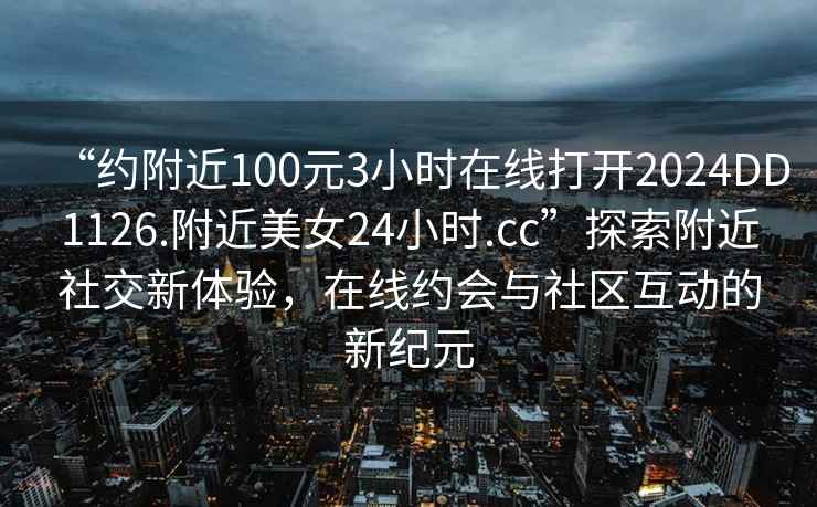 “約附近100元3小時在線打開2024DD1126.附近美女24小時.cc”探索附近社交新體驗，在線約會與社區(qū)互動的新紀元