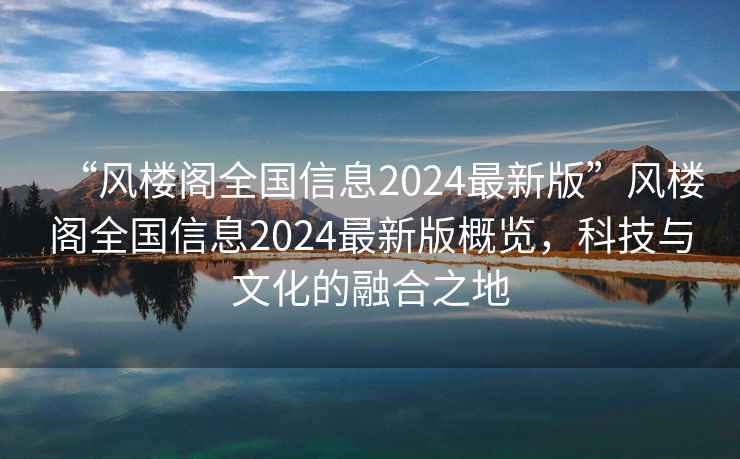 “風(fēng)樓閣全國信息2024最新版”風(fēng)樓閣全國信息2024最新版概覽，科技與文化的融合之地