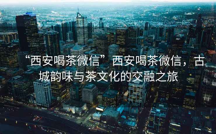 “西安喝茶微信”西安喝茶微信，古城韻味與茶文化的交融之旅