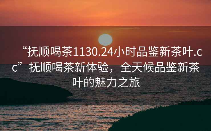 “撫順喝茶1130.24小時品鑒新茶葉.cc”撫順喝茶新體驗，全天候品鑒新茶葉的魅力之旅