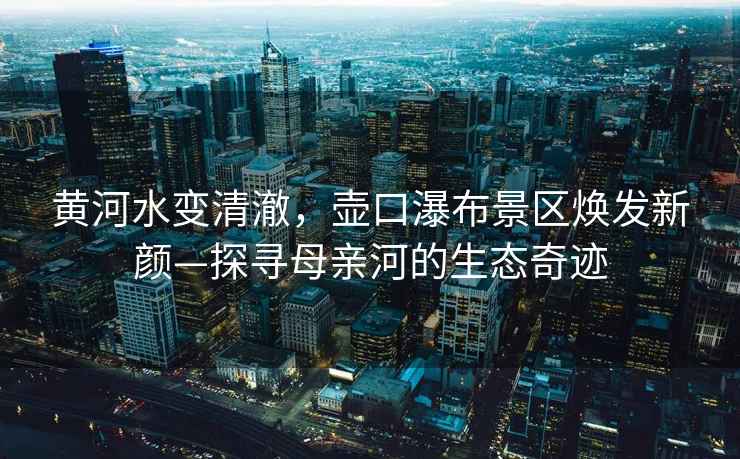 黃河水變清澈，壺口瀑布景區(qū)煥發(fā)新顏—探尋母親河的生態(tài)奇跡