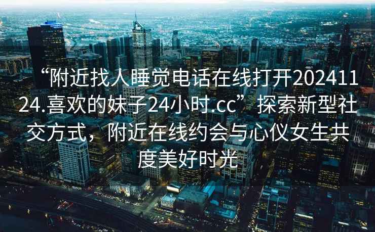 “附近找人睡覺電話在線打開20241124.喜歡的妹子24小時.cc”探索新型社交方式，附近在線約會與心儀女生共度美好時光