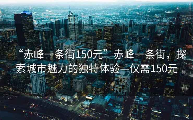 “赤峰一條街150元”赤峰一條街，探索城市魅力的獨(dú)特體驗(yàn)—僅需150元