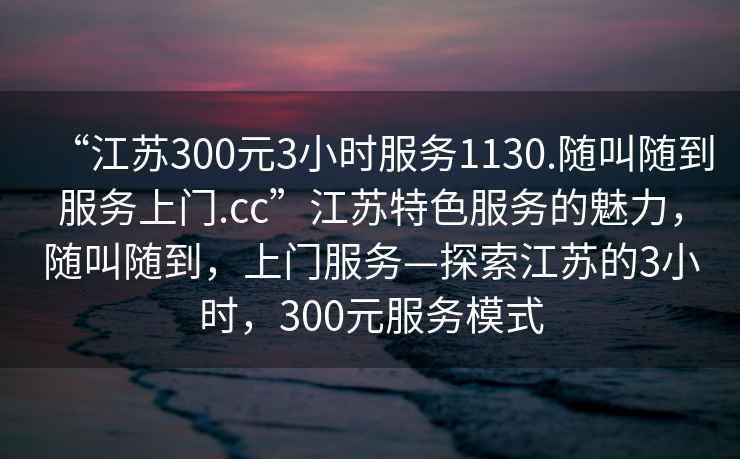 “江蘇300元3小時服務(wù)1130.隨叫隨到服務(wù)上門.cc”江蘇特色服務(wù)的魅力，隨叫隨到，上門服務(wù)—探索江蘇的3小時，300元服務(wù)模式