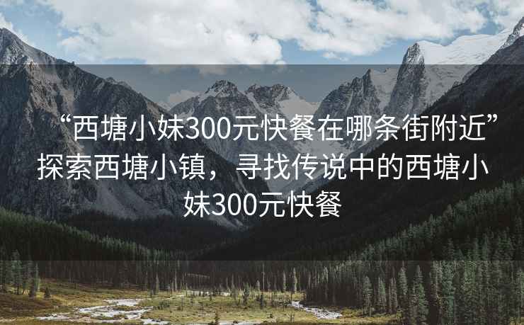 “西塘小妹300元快餐在哪條街附近”探索西塘小鎮(zhèn)，尋找傳說中的西塘小妹300元快餐