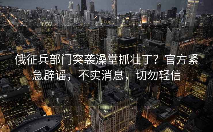 俄征兵部門突襲澡堂抓壯??？官方緊急辟謠，不實消息，切勿輕信