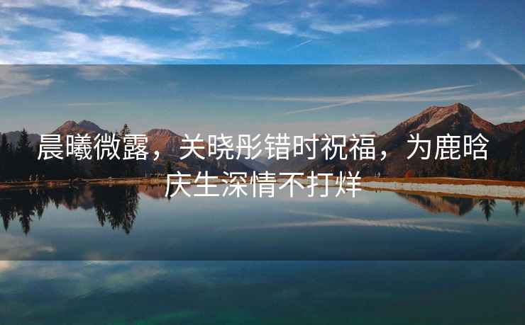 晨曦微露，關曉彤錯時祝福，為鹿晗慶生深情不打烊