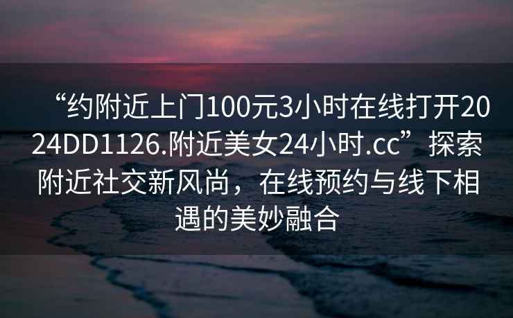 “約附近上門(mén)100元3小時(shí)在線(xiàn)打開(kāi)2024DD1126.附近美女24小時(shí).cc”探索附近社交新風(fēng)尚，在線(xiàn)預(yù)約與線(xiàn)下相遇的美妙融合