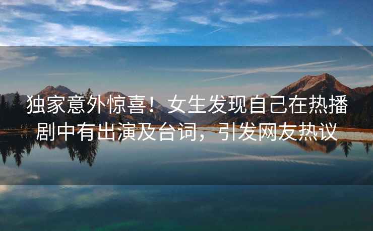 獨(dú)家意外驚喜！女生發(fā)現(xiàn)自己在熱播劇中有出演及臺(tái)詞，引發(fā)網(wǎng)友熱議