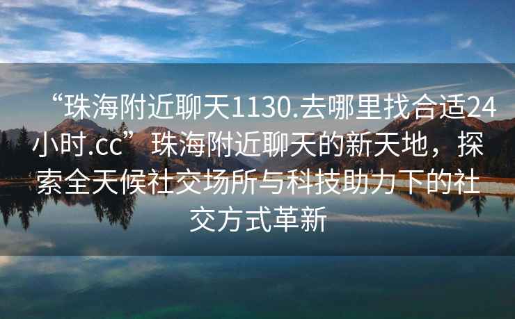 “珠海附近聊天1130.去哪里找合適24小時.cc”珠海附近聊天的新天地，探索全天候社交場所與科技助力下的社交方式革新