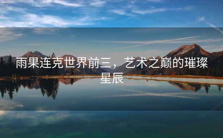 雨果連克世界前三，藝術(shù)之巔的璀璨星辰