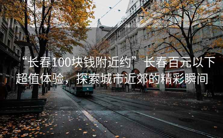 “長春100塊錢附近約”長春百元以下超值體驗，探索城市近郊的精彩瞬間