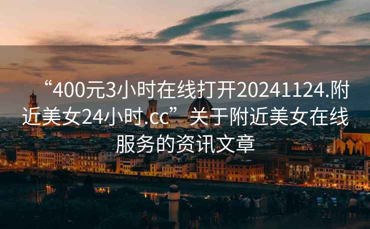 “400元3小時在線打開20241124.附近美女24小時.cc”關(guān)于附近美女在線服務(wù)的資訊文章