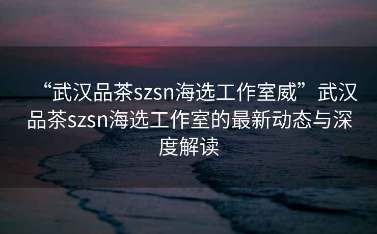 “武漢品茶szsn海選工作室威”武漢品茶szsn海選工作室的最新動(dòng)態(tài)與深度解讀