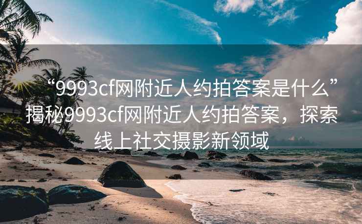 “9993cf網(wǎng)附近人約拍答案是什么”揭秘9993cf網(wǎng)附近人約拍答案，探索線上社交攝影新領(lǐng)域