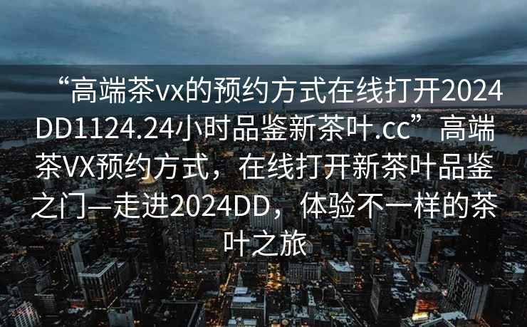 “高端茶vx的預(yù)約方式在線打開2024DD1124.24小時品鑒新茶葉.cc”高端茶VX預(yù)約方式，在線打開新茶葉品鑒之門—走進2024DD，體驗不一樣的茶葉之旅