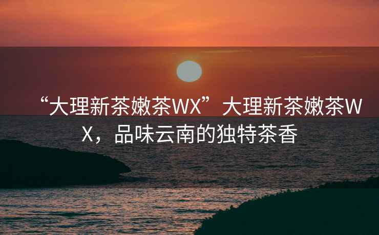 “大理新茶嫩茶WX”大理新茶嫩茶WX，品味云南的獨特茶香