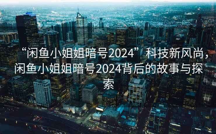 “閑魚小姐姐暗號2024”科技新風尚，閑魚小姐姐暗號2024背后的故事與探索
