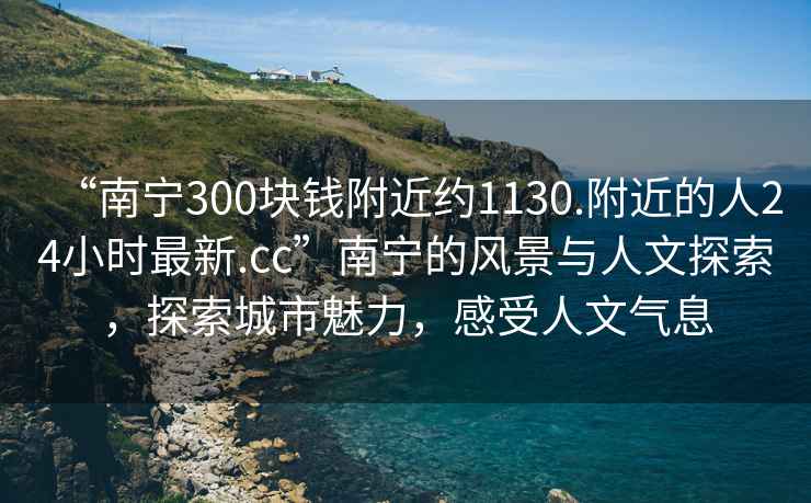 “南寧300塊錢附近約1130.附近的人24小時最新.cc”南寧的風(fēng)景與人文探索，探索城市魅力，感受人文氣息