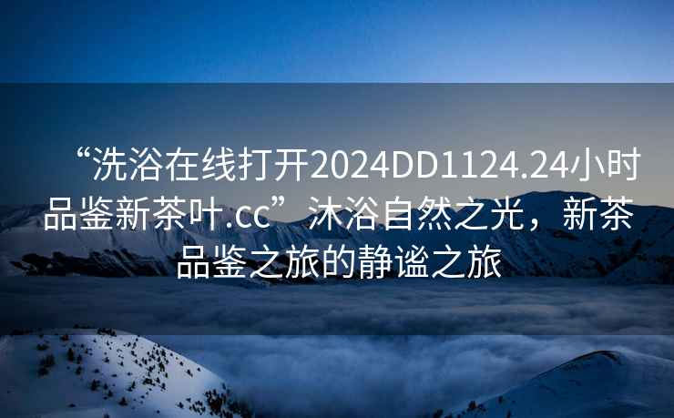 “洗浴在線打開2024DD1124.24小時品鑒新茶葉.cc”沐浴自然之光，新茶品鑒之旅的靜謐之旅