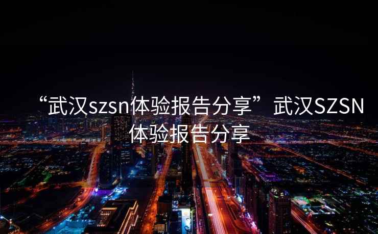“武漢szsn體驗(yàn)報(bào)告分享”武漢SZSN體驗(yàn)報(bào)告分享