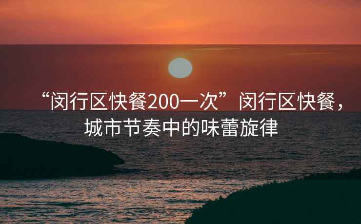 “閔行區(qū)快餐200一次”閔行區(qū)快餐，城市節(jié)奏中的味蕾旋律