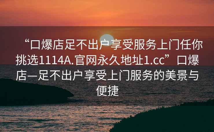 “口爆店足不出戶享受服務(wù)上門任你挑選1114A.官網(wǎng)永久地址1.cc”口爆店—足不出戶享受上門服務(wù)的美景與便捷